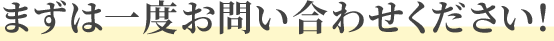 まずは一度お問い合わせください！